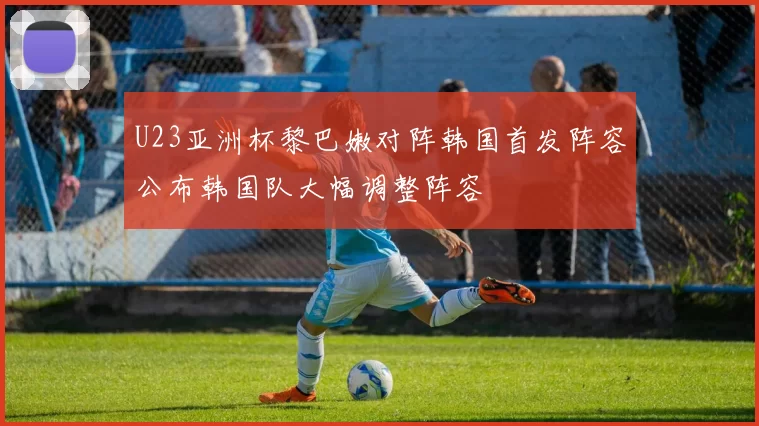 U23亚洲杯黎巴嫩对阵韩国首发阵容公布韩国队大幅调整阵容