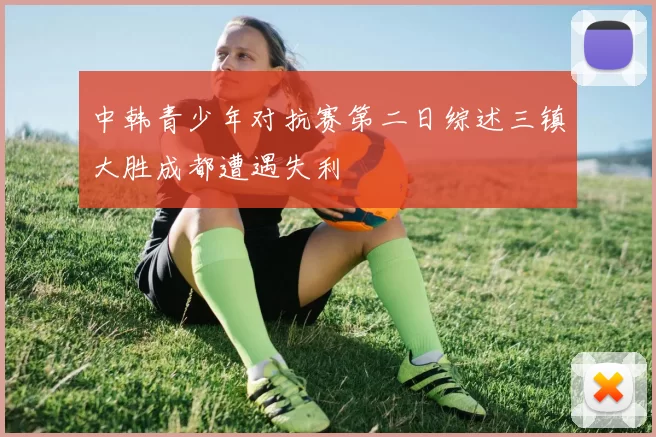 中韩青少年对抗赛第二日综述三镇大胜成都遭遇失利