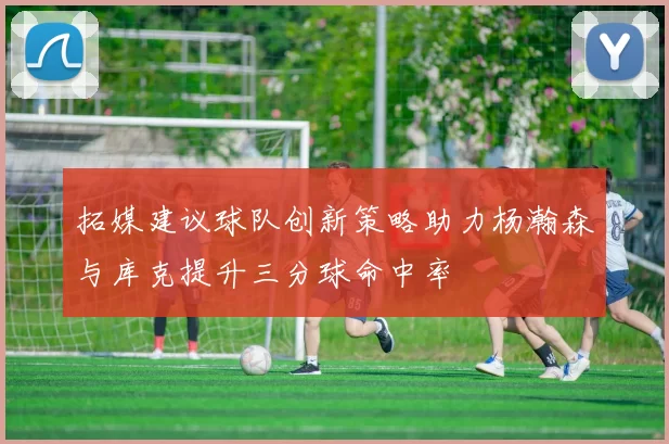 拓媒建议球队创新策略助力杨瀚森与库克提升三分球命中率