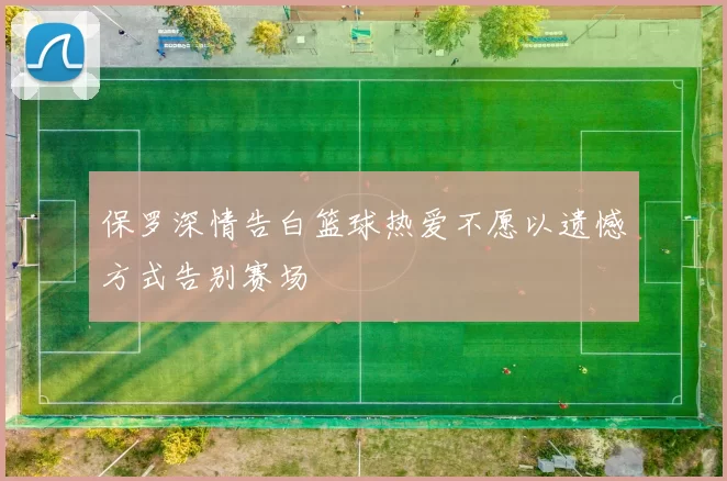 保罗深情告白篮球热爱不愿以遗憾方式告别赛场