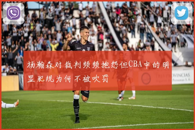 杨瀚森对裁判频频抱怨但CBA中的明显犯规为何不被吹罚